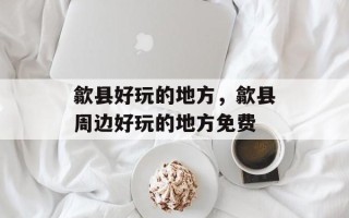歙县好玩的地方，歙县周边好玩的地方免费