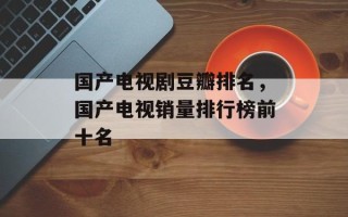 国产电视剧豆瓣排名，国产电视销量排行榜前十名