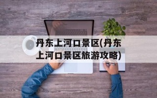 丹东上河口景区(丹东上河口景区旅游攻略)