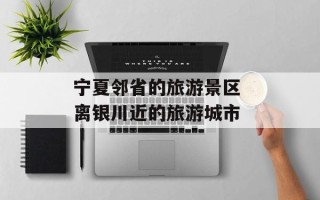宁夏邻省的旅游景区 离银川近的旅游城市