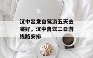 汉中出发自驾游五天去哪好，汉中自驾二日游线路安排