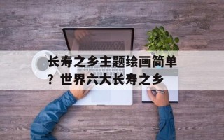 长寿之乡主题绘画简单？世界六大长寿之乡