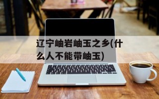 辽宁岫岩岫玉之乡(什么人不能带岫玉)