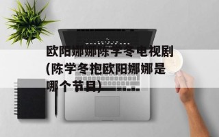 欧阳娜娜陈学冬电视剧(陈学冬抱欧阳娜娜是哪个节目)