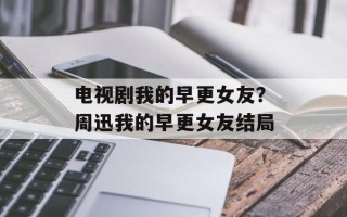 电视剧我的早更女友？周迅我的早更女友结局