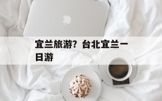宜兰旅游？台北宜兰一日游