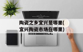 陶瓷之乡宜兴是哪里(宜兴陶瓷市场在哪里)