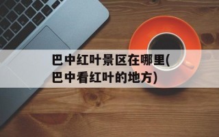 巴中红叶景区在哪里(巴中看红叶的地方)