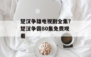 楚汉争雄电视剧全集？楚汉争霸80集免费观看