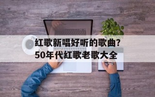 红歌新唱好听的歌曲？50年代红歌老歌大全