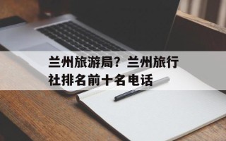 兰州旅游局？兰州旅行社排名前十名电话