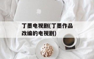 丁墨电视剧(丁墨作品改编的电视剧)