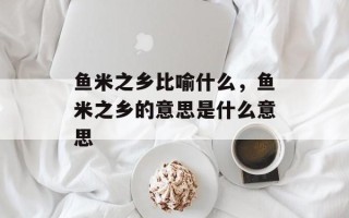 鱼米之乡比喻什么，鱼米之乡的意思是什么意思