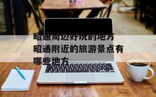 昭通周边好玩的地方 昭通附近的旅游景点有哪些地方