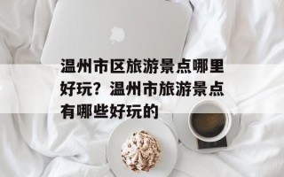 温州市区旅游景点哪里好玩？温州市旅游景点有哪些好玩的