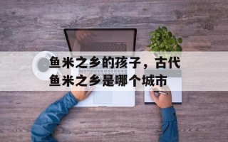 鱼米之乡的孩子，古代鱼米之乡是哪个城市