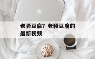 老骚豆腐？老骚豆腐的最新视频