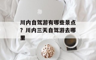 川内自驾游有哪些景点？川内三天自驾游去哪里