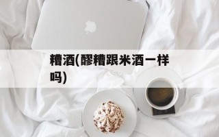 糟酒(醪糟跟米酒一样吗)