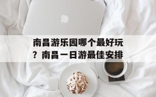 南昌游乐园哪个最好玩？南昌一日游最佳安排