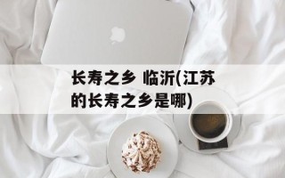 长寿之乡 临沂(江苏的长寿之乡是哪)