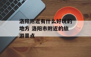 洛阳附近有什么好玩的地方 洛阳市附近的旅游景点