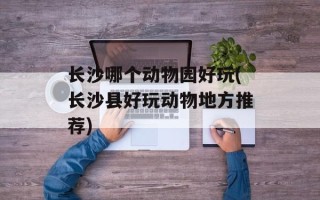长沙哪个动物园好玩(长沙县好玩动物地方推荐)