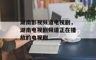 湖南影视频道电视剧，湖南电视剧频道正在播放的电视剧