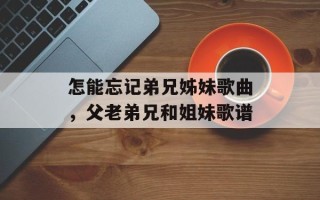 怎能忘记弟兄姊妹歌曲，父老弟兄和姐妹歌谱