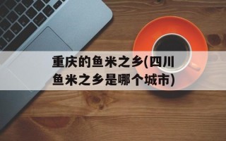 重庆的鱼米之乡(四川鱼米之乡是哪个城市)