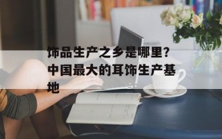 饰品生产之乡是哪里？中国最大的耳饰生产基地