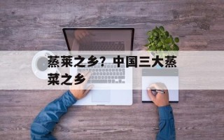 蒸莱之乡？中国三大蒸菜之乡
