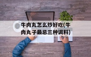 牛肉丸怎么炒好吃(牛肉丸子最忌三种调料)
