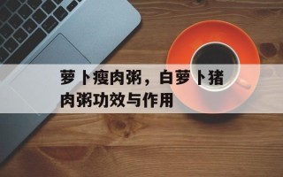 萝卜瘦肉粥，白萝卜猪肉粥功效与作用