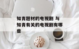 知青题材的电视剧 与知青有关的电视剧有哪些
