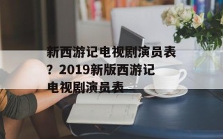 新西游记电视剧演员表？2019新版西游记电视剧演员表