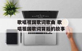 歌唱祖国歌词歌曲 歌唱祖国歌词背后的故事