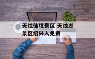 天烛仙境景区 天烛湖景区绍兴人免费