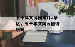 五千年文博园是几a景区，五千年文博园值得玩吗
