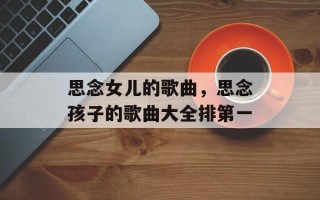 思念女儿的歌曲，思念孩子的歌曲大全排第一