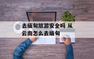 去缅甸旅游安全吗 从云南怎么去缅甸