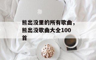 熊出没里的所有歌曲，熊出没歌曲大全100首
