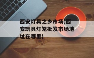 西安灯具之乡市场(西安玩具灯笼批发市场地址在哪里)