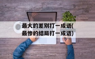 最大的差别打一成语(最惨的结局打一成语)