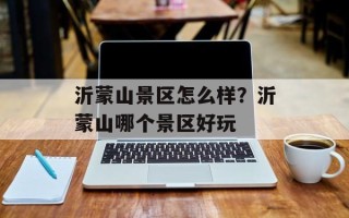 沂蒙山景区怎么样？沂蒙山哪个景区好玩