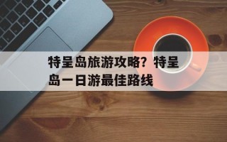 特呈岛旅游攻略？特呈岛一日游最佳路线