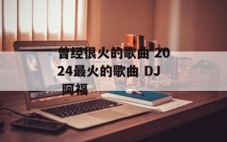 曾经很火的歌曲 2024最火的歌曲 DJ 阿福