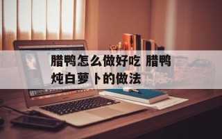 腊鸭怎么做好吃 腊鸭炖白萝卜的做法