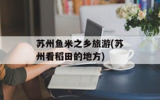 苏州鱼米之乡旅游(苏州看稻田的地方)