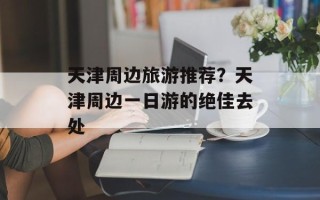 天津周边旅游推荐？天津周边一日游的绝佳去处